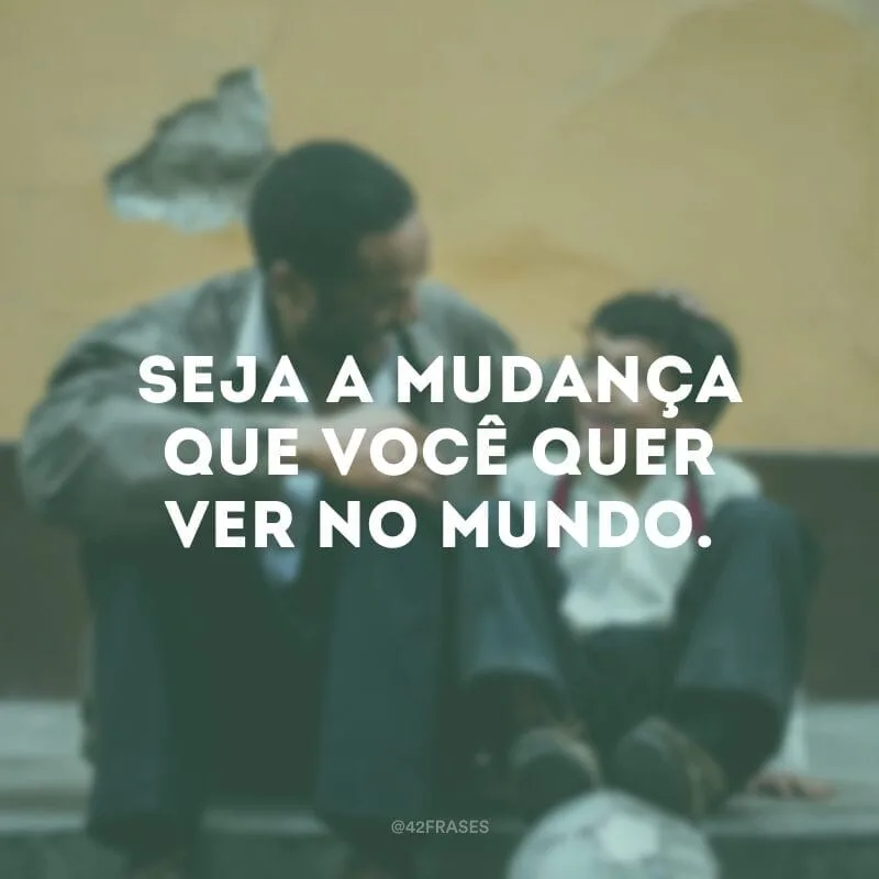 Seja a mudança que você quer ver no mundo.