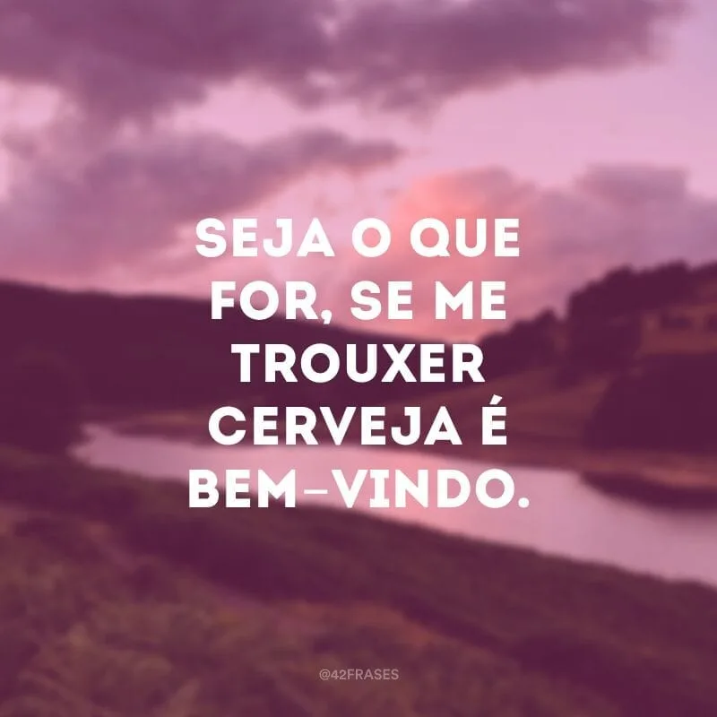 Seja o que for, se me trouxer cerveja é bem-vindo.