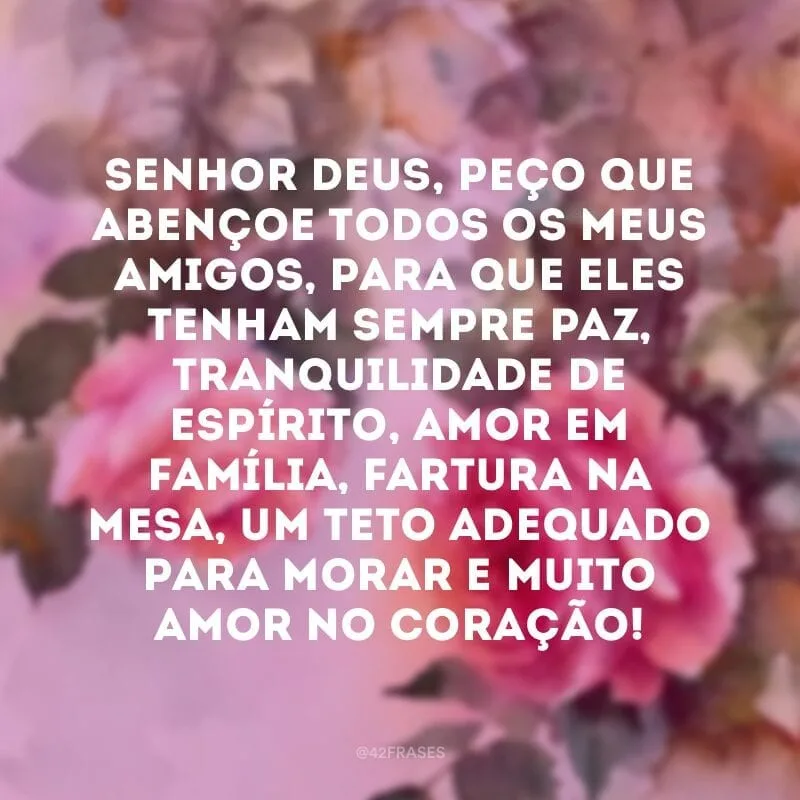 Senhor Deus, peço que abençoe todos os meus amigos, para que eles tenham sempre paz, tranquilidade de espírito, amor em família, fartura na mesa, um teto adequado para morar e muito amor no coração!