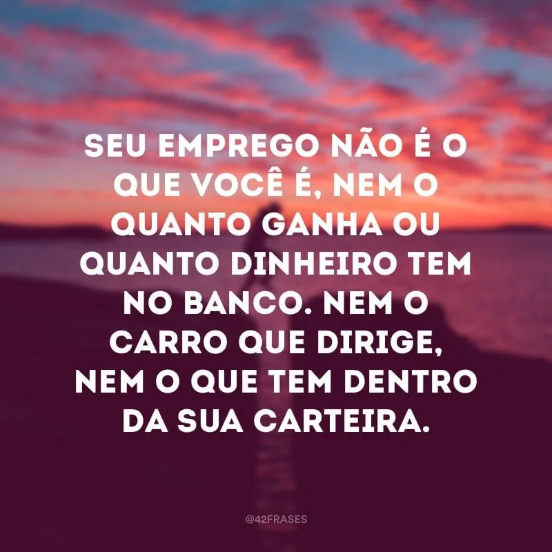 Seu emprego não é o que você é, nem o quanto ganha ou quanto dinheiro tem no banco. Nem o carro que dirige, nem o que tem dentro da sua carteira.