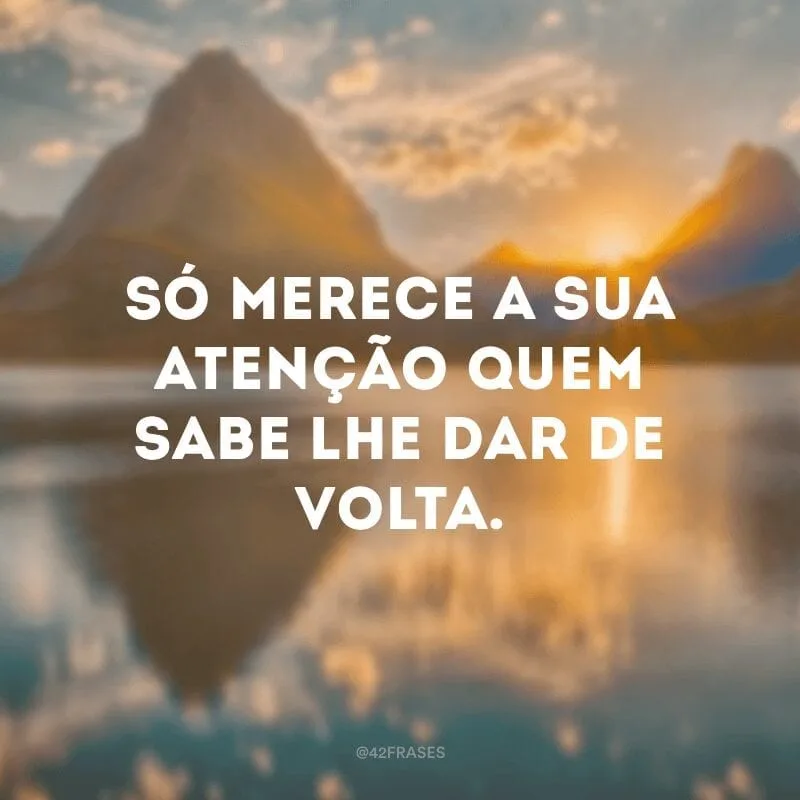 Só merece a sua atenção quem sabe lhe dar de volta.