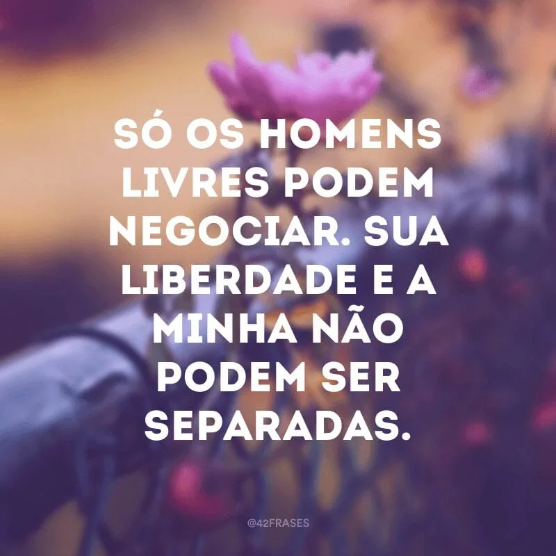 Só os homens livres podem negociar. Sua liberdade e a minha não podem ser separadas.