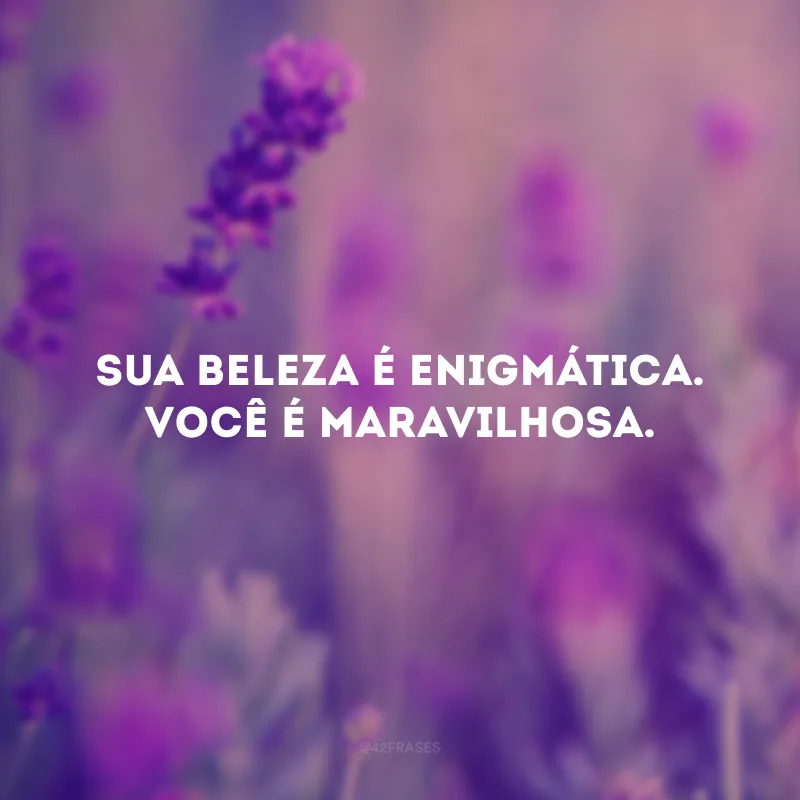 Sua beleza é enigmática. Você é maravilhosa.