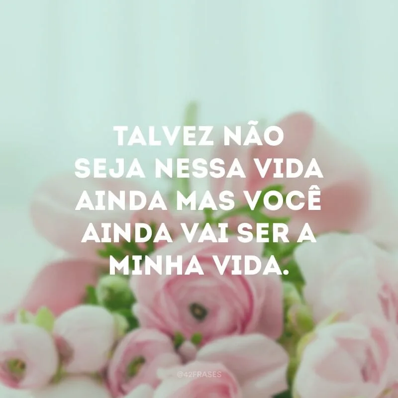 Talvez não seja nessa vida ainda mas você ainda vai ser a minha vida. 