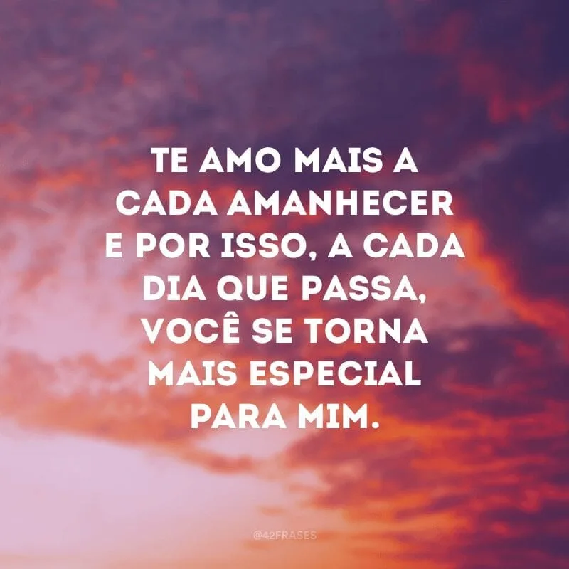 Te amo mais a cada amanhecer e por isso, a cada dia que passa, você se torna mais especial para mim.