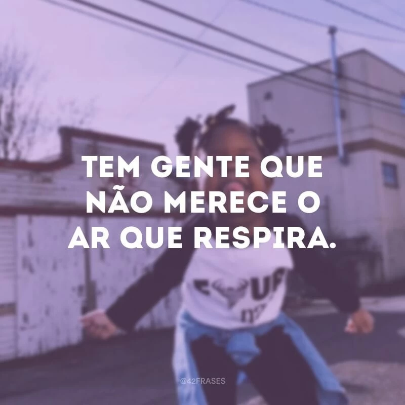 Tem gente que não merece o ar que respira.