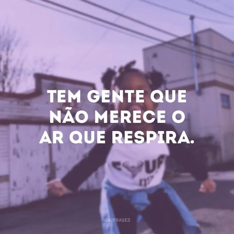 Tem gente que não merece o ar que respira.