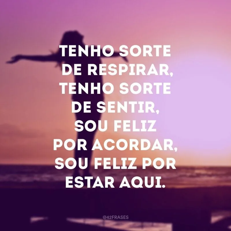 Tenho sorte de respirar, tenho sorte de sentir, sou feliz por acordar, sou feliz por estar aqui. 