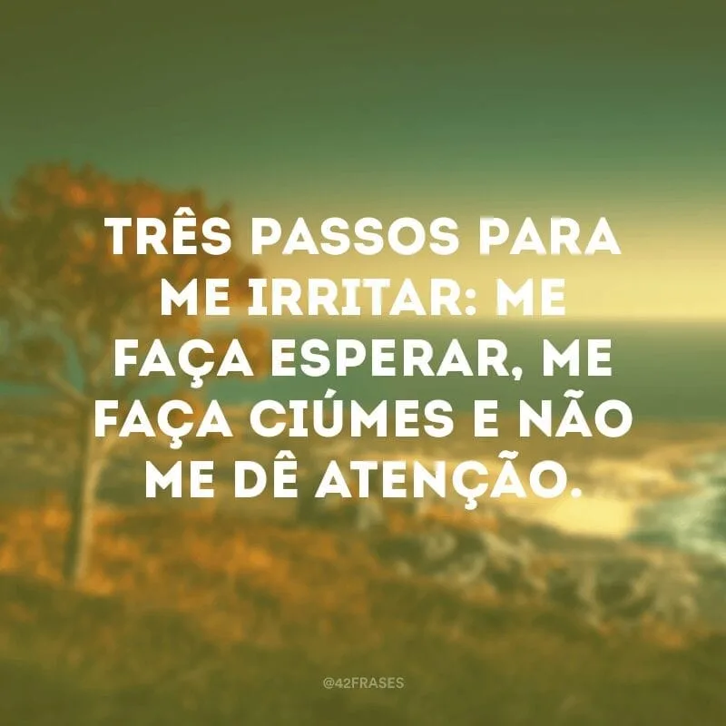 Três passos para me irritar: me faça esperar, me faça ciúmes e não me dê atenção.