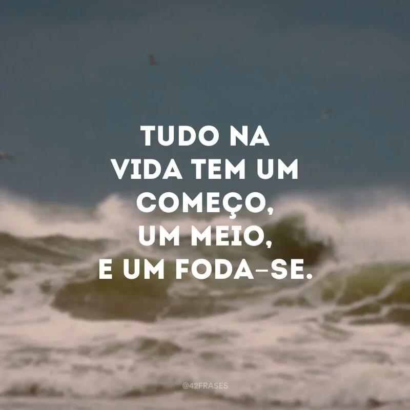 Tudo na vida tem um começo, um meio, e um foda-se.
