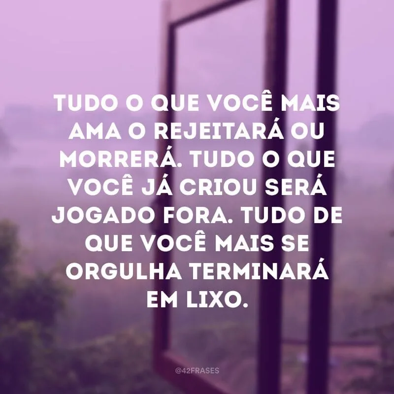 Tudo o que você mais ama o rejeitará ou morrerá. Tudo o que você já criou será jogado fora. Tudo de que você mais se orgulha terminará em lixo.