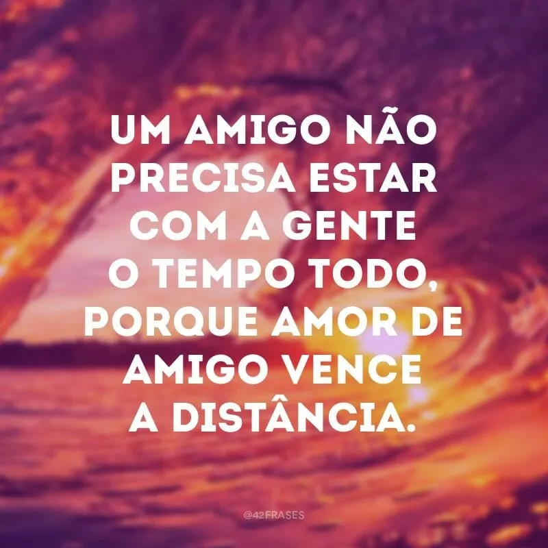 Um amigo não precisa estar com a gente o tempo todo, porque amor de amigo vence a distância.