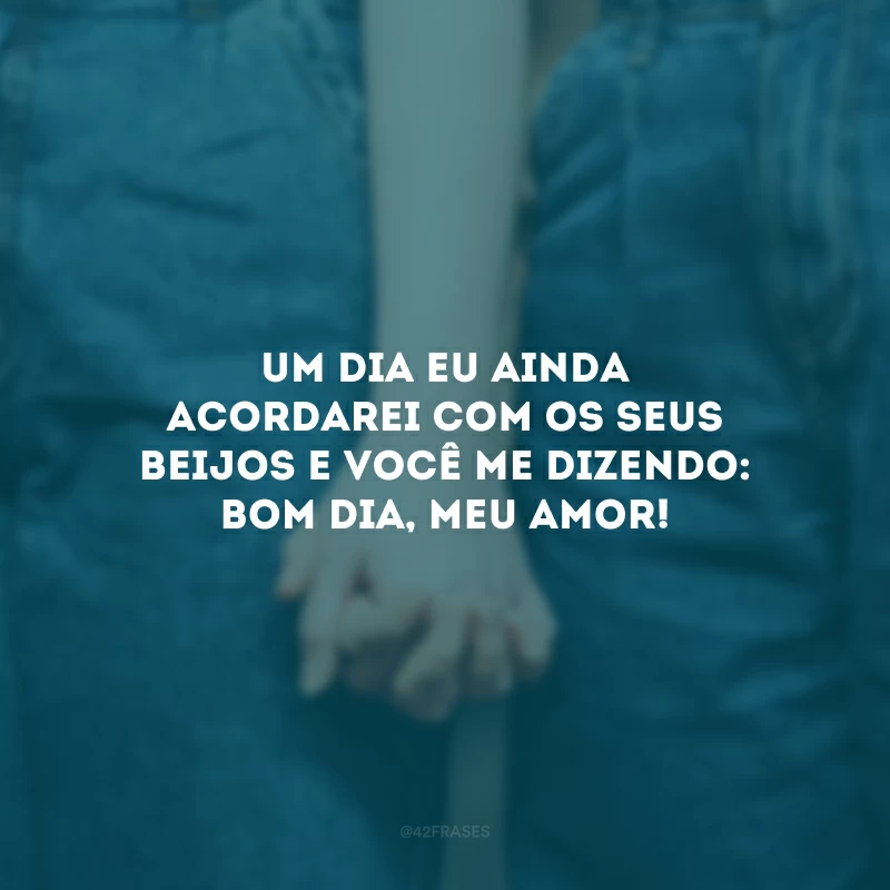 Um dia eu ainda acordarei com os seus beijos e você me dizendo: bom dia, meu amor!