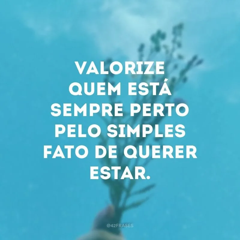 Valorize quem está sempre perto pelo simples fato de querer estar.