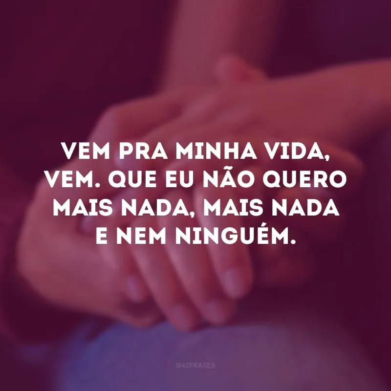Vem pra minha vida, vem. Que eu não quero mais nada, mais nada e nem ninguém.