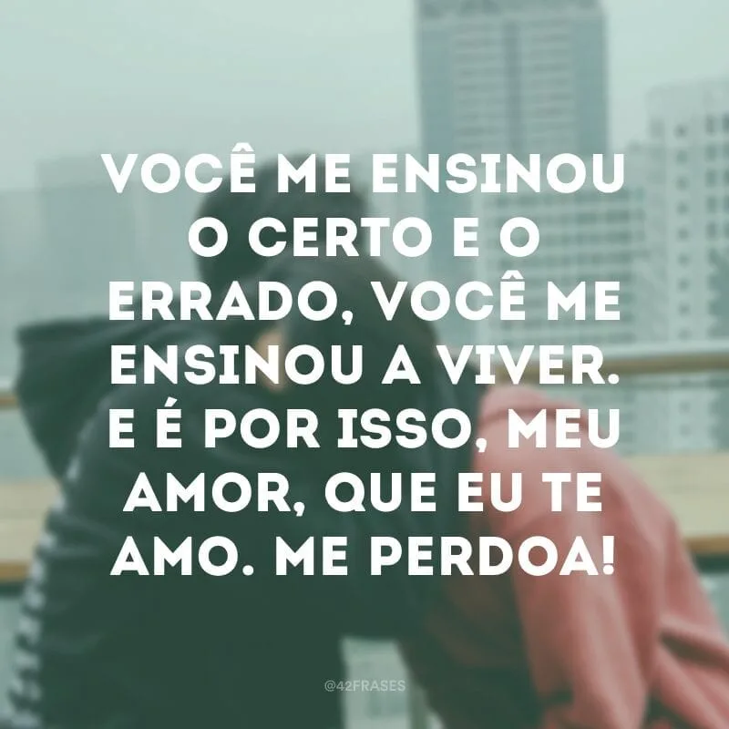 Você me ensinou o certo e o errado, você me ensinou a viver. E é por isso, meu amor, que eu te amo. Me perdoa!