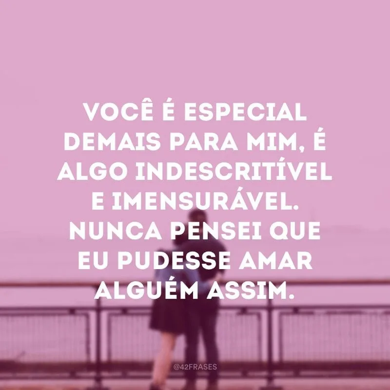 Você é especial demais para mim, é algo indescritível e imensurável. Nunca pensei que eu pudesse amar alguém assim.