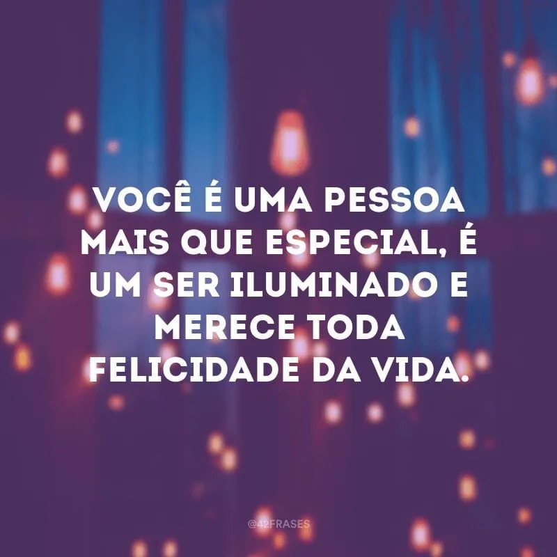 Você é uma pessoa mais que especial, é um ser iluminado e merece toda felicidade da vida.