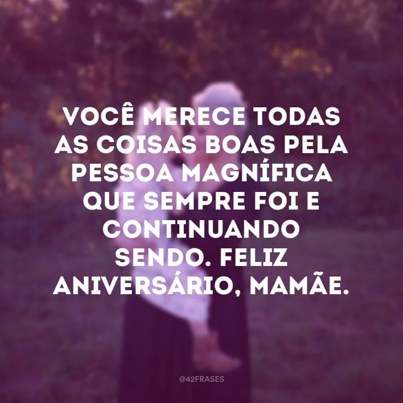 Você merece todas as coisas boas pela pessoa magnífica que sempre foi e continuando sendo. Feliz aniversário, mamãe.