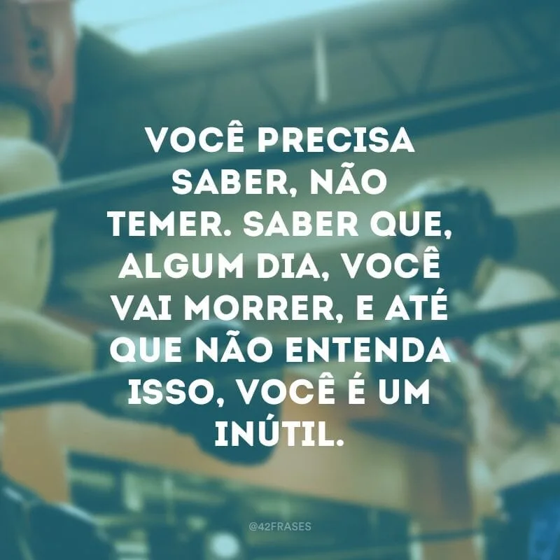 Você precisa saber, não temer. Saber que, algum dia, você vai morrer, e até que não entenda isso, você é um inútil.