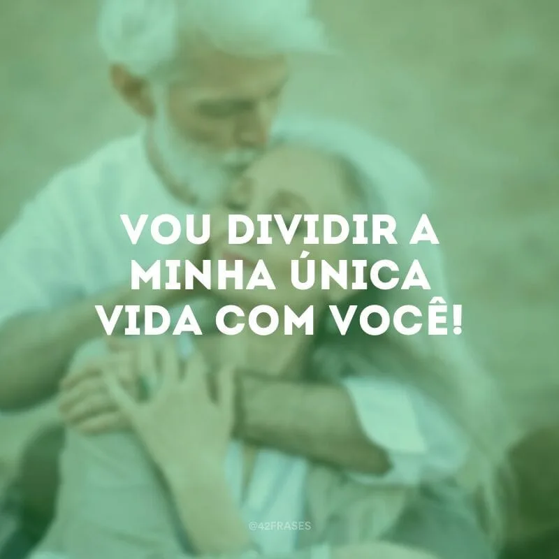 Vou dividir a minha única vida com você!