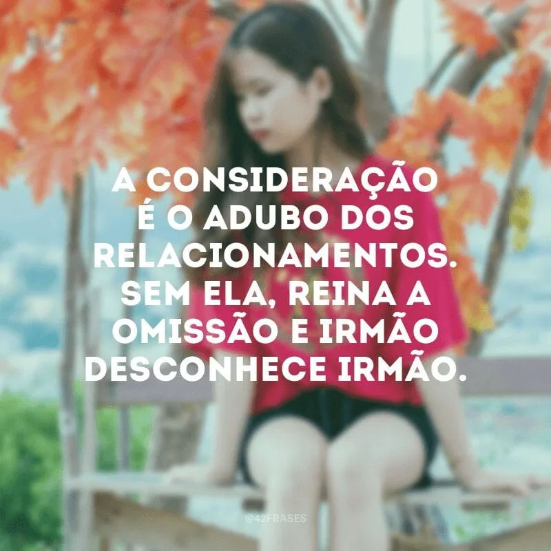 A consideração é o adubo dos relacionamentos. Sem ela, reina a omissão e irmão desconhece irmão.