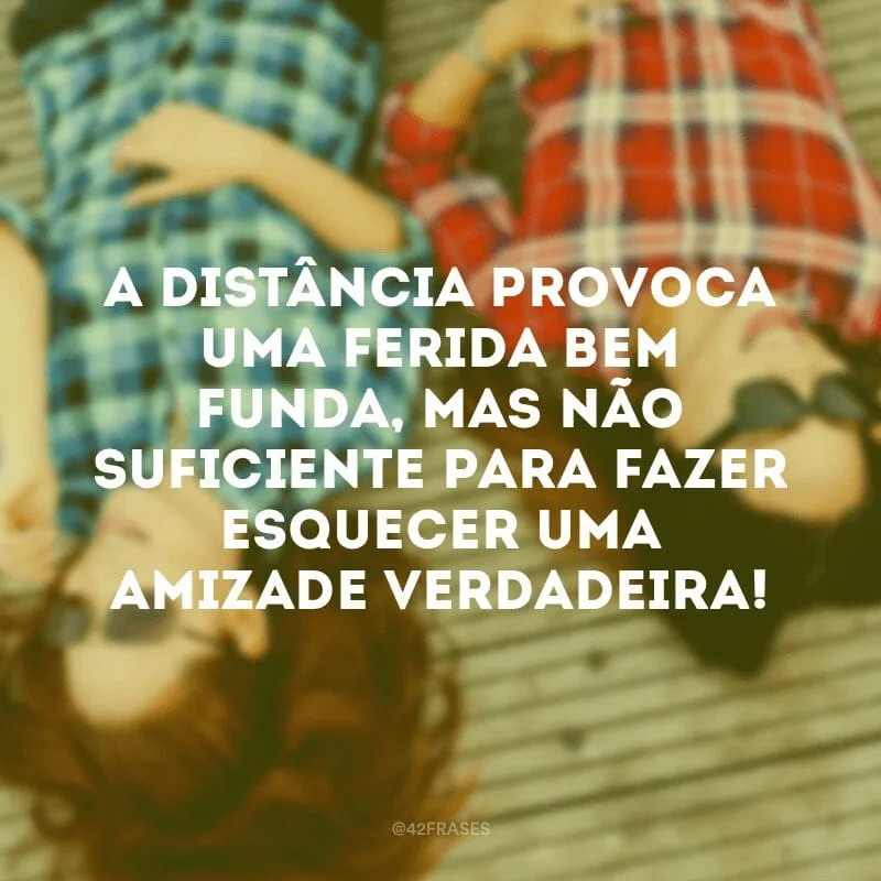 A distância provoca uma ferida bem funda, mas não suficiente para fazer esquecer uma amizade verdadeira!