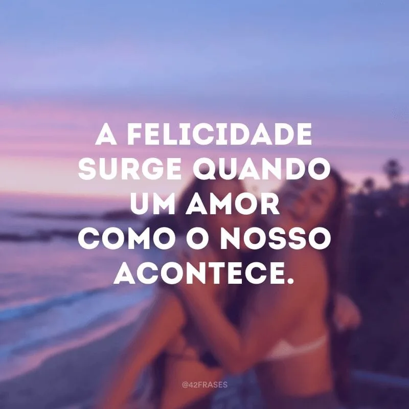 A felicidade surge quando um amor como o nosso acontece.