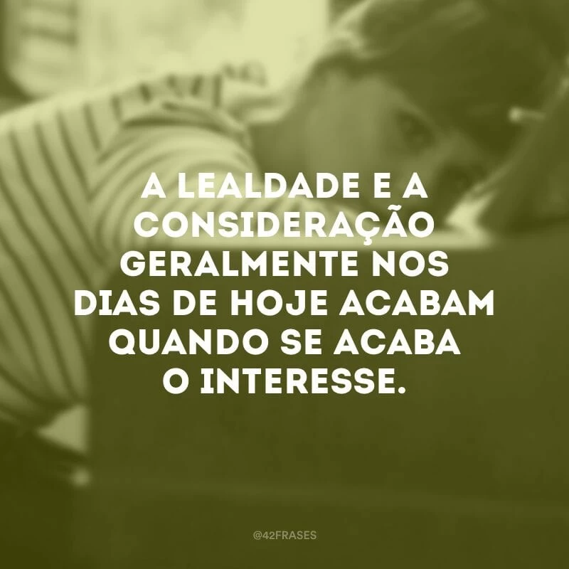 A lealdade e a consideração geralmente nos dias de hoje acabam quando se acaba o interesse.