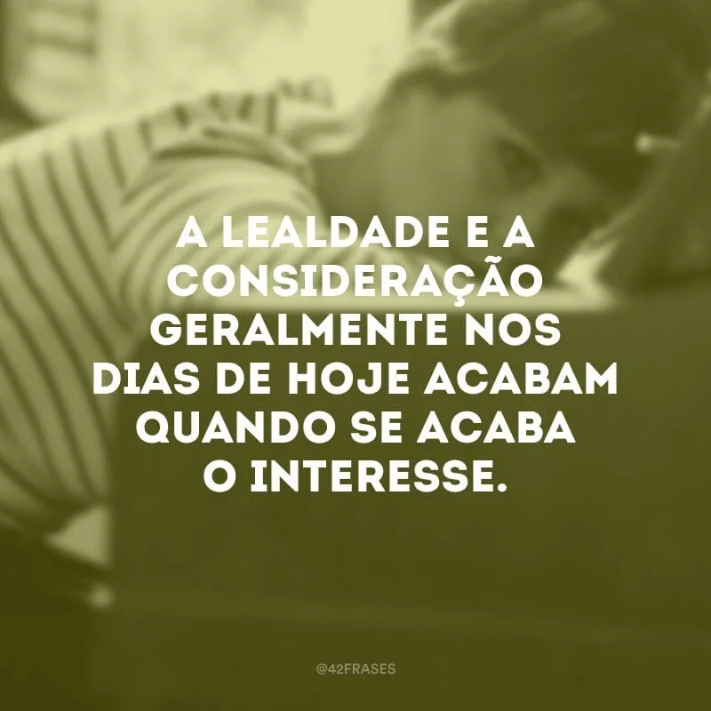 A lealdade e a consideração geralmente nos dias de hoje acabam quando se acaba o interesse.