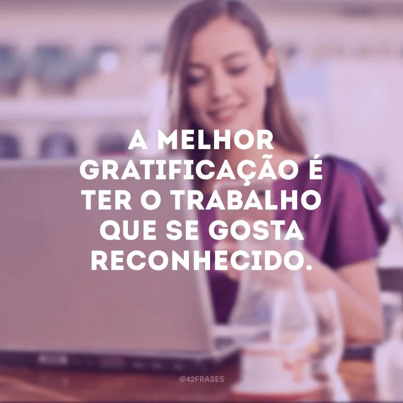 A melhor gratificação é ter o trabalho que se gosta reconhecido.