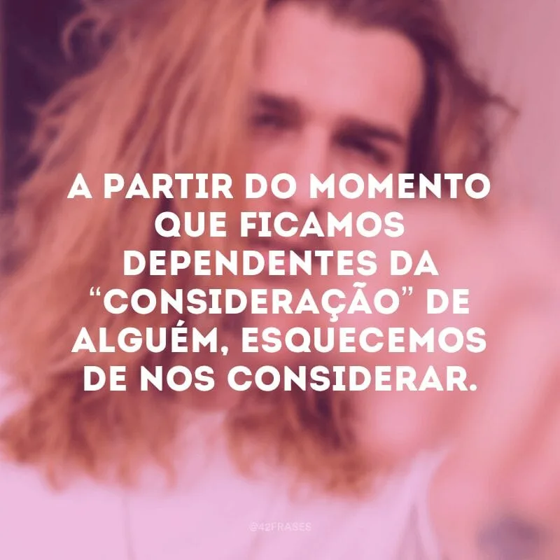 A partir do momento que ficamos dependentes da “consideração” de alguém, esquecemos de nos considerar. 