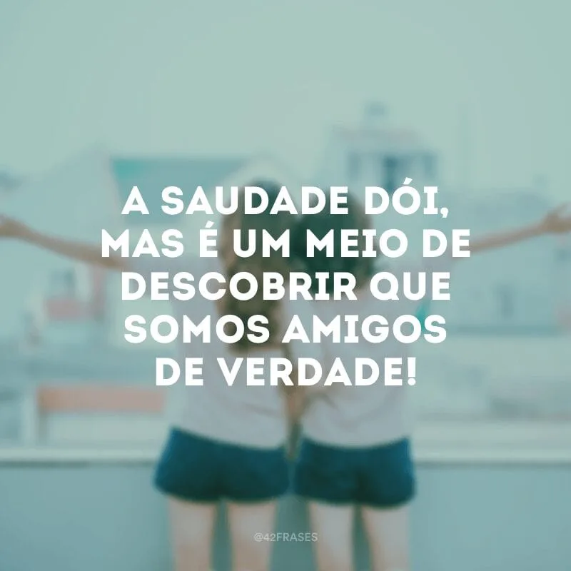 A saudade dói, mas é um meio de descobrir que somos amigos de verdade!