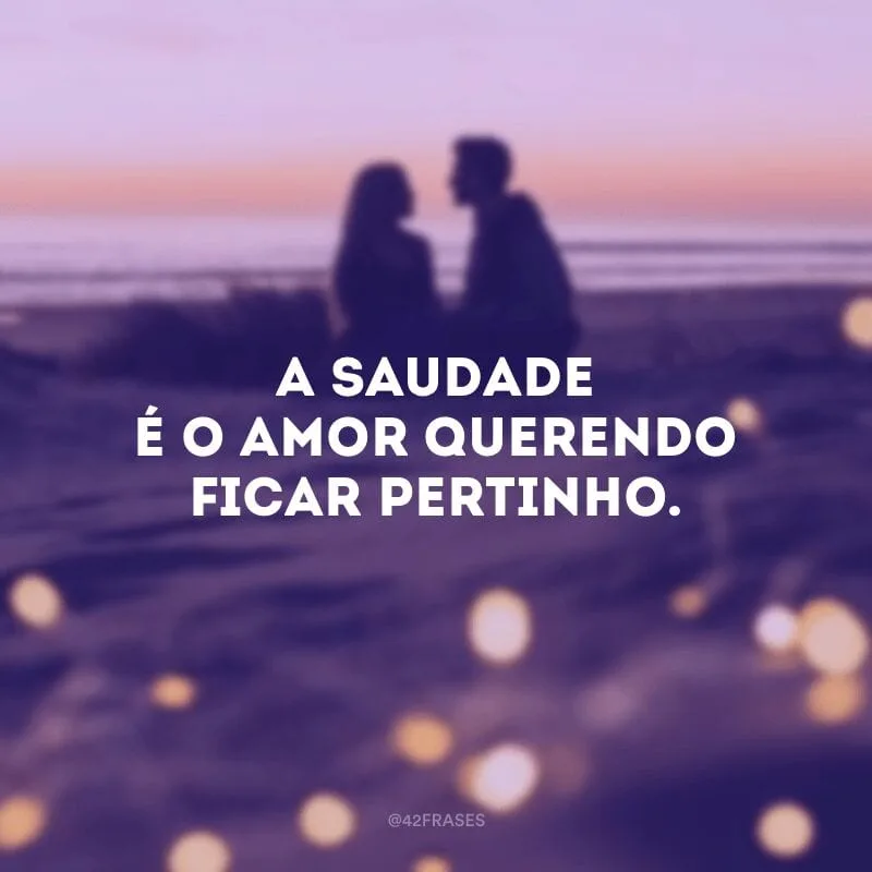 A saudade é o amor querendo ficar pertinho.