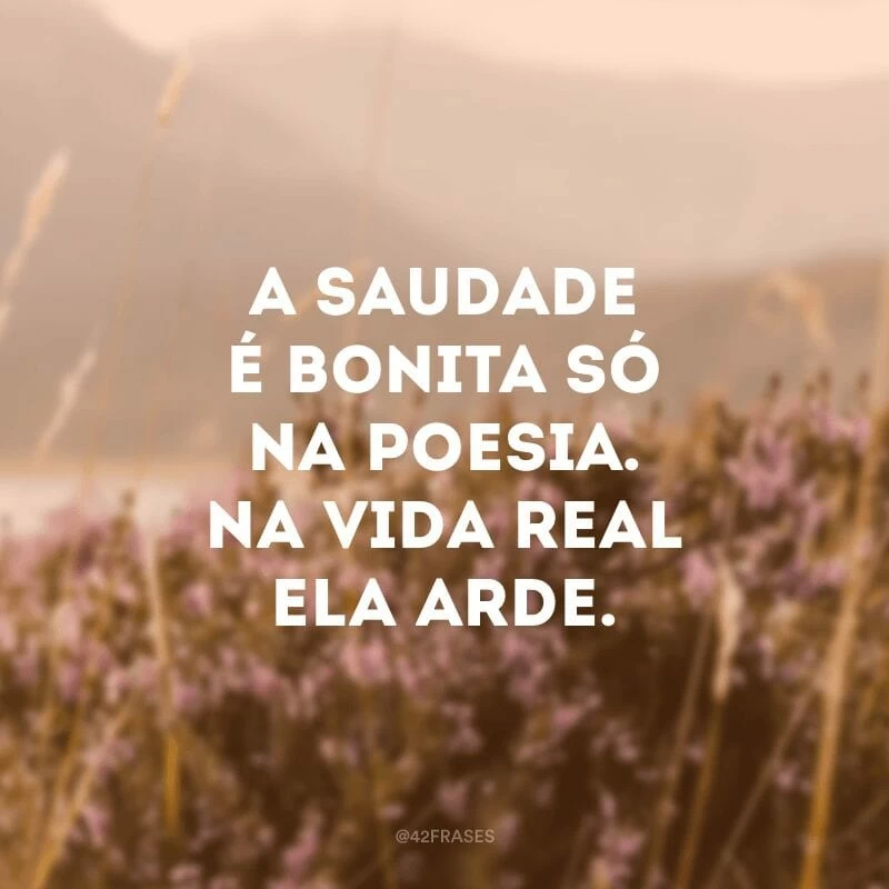 A saudade é bonita só na poesia. Na vida real ela arde.