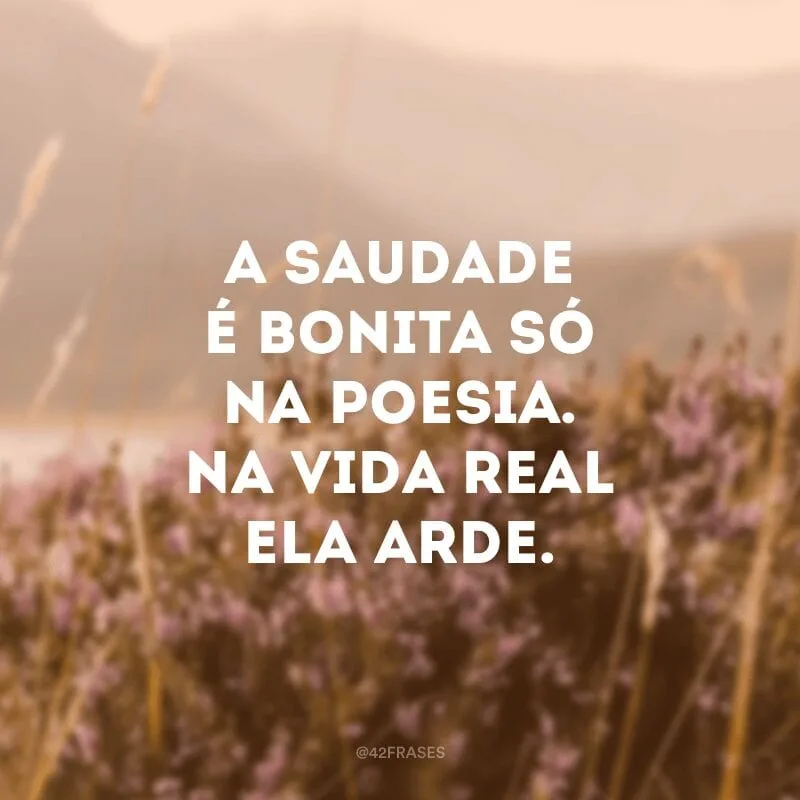 A saudade é bonita só na poesia. Na vida real ela arde.