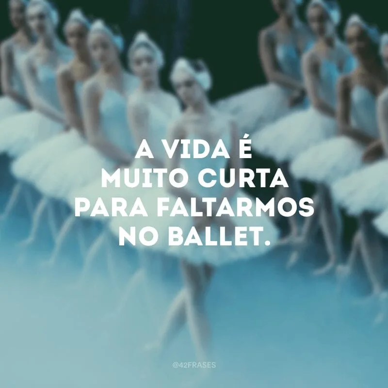 A vida é muito curta para faltarmos no ballet.