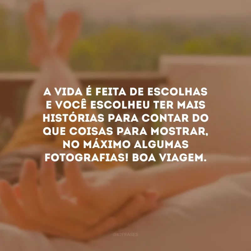A vida é feita de escolhas e você escolheu ter mais histórias para contar do que coisas para mostrar, no máximo algumas fotografias! Boa viagem.