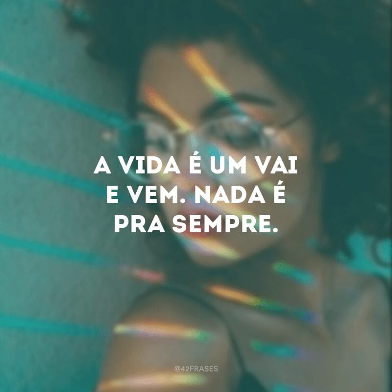 A vida é um vai e vem. Nada é pra sempre.