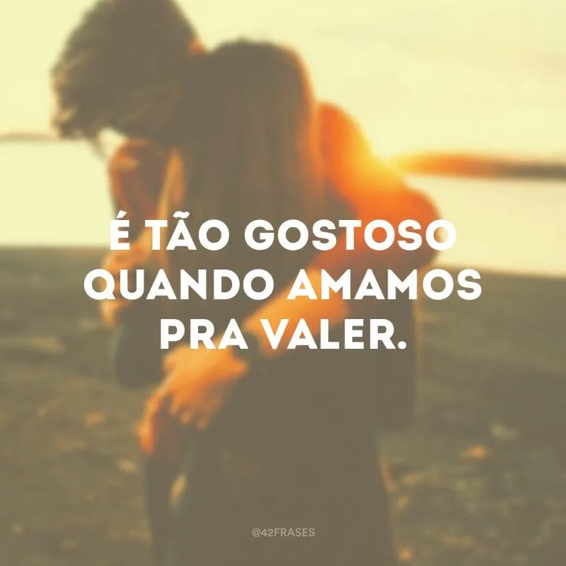 É tão gostoso quando amamos pra valer. 