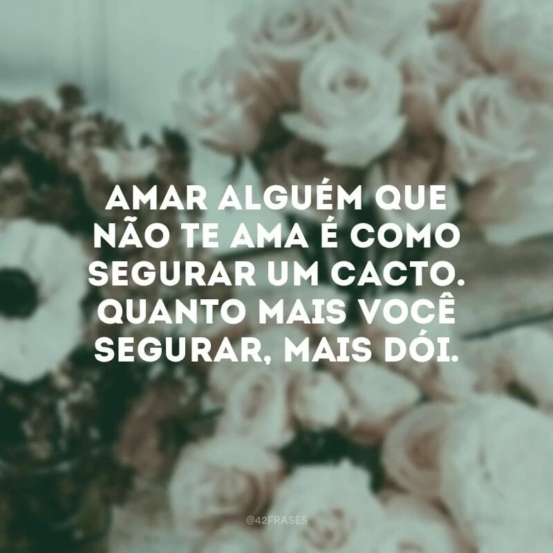 Amar alguém que não te ama é como segurar um cacto. Quanto mais você segurar, mais dói.