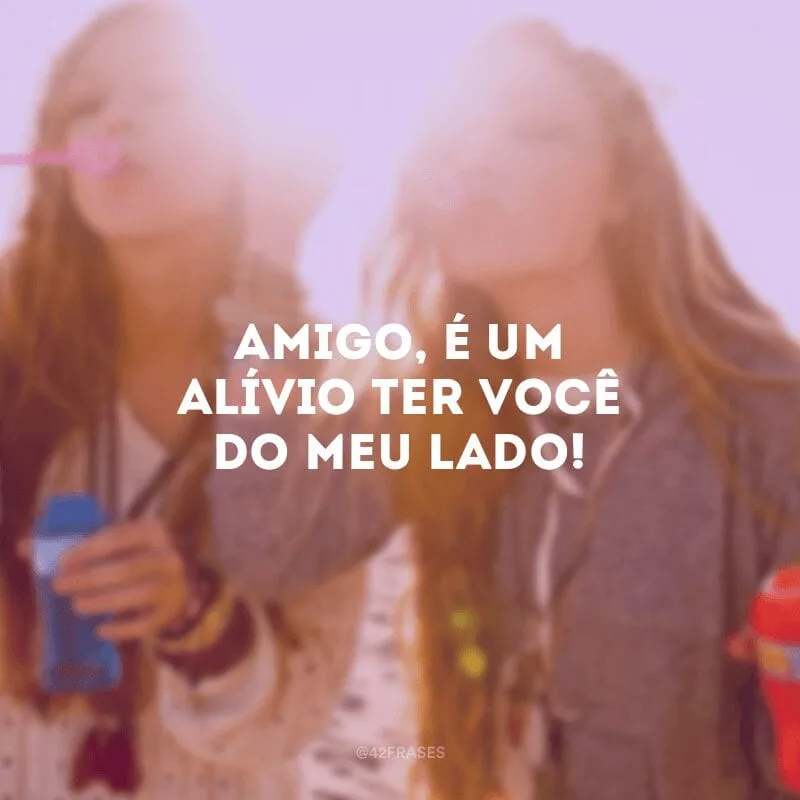 Amigo, é um alívio ter você do meu lado!