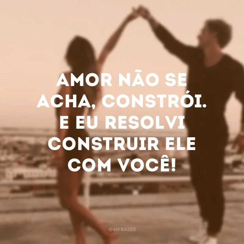 Amor não se acha, constrói. E eu resolvi construir ele com você!