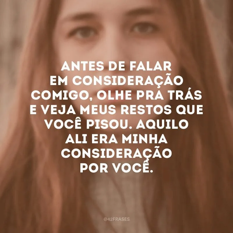 Antes de falar em consideração comigo, olhe pra trás e veja meus restos que você pisou. Aquilo ali era minha consideração por você.