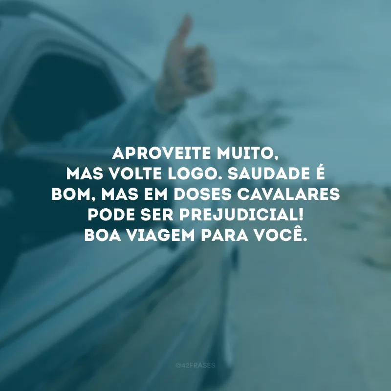 Aproveite muito, mas volte logo. Saudade é bom, mas em doses cavalares pode ser prejudicial! Boa viagem para você.