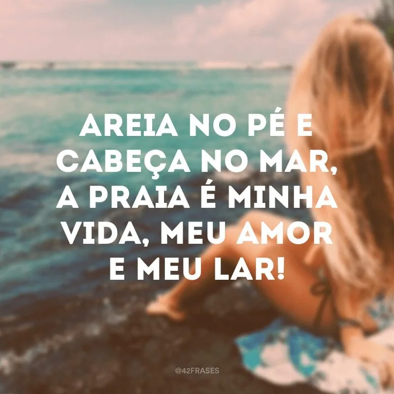 Areia no pé e cabeça no mar, a praia é minha vida, meu amor e meu lar!