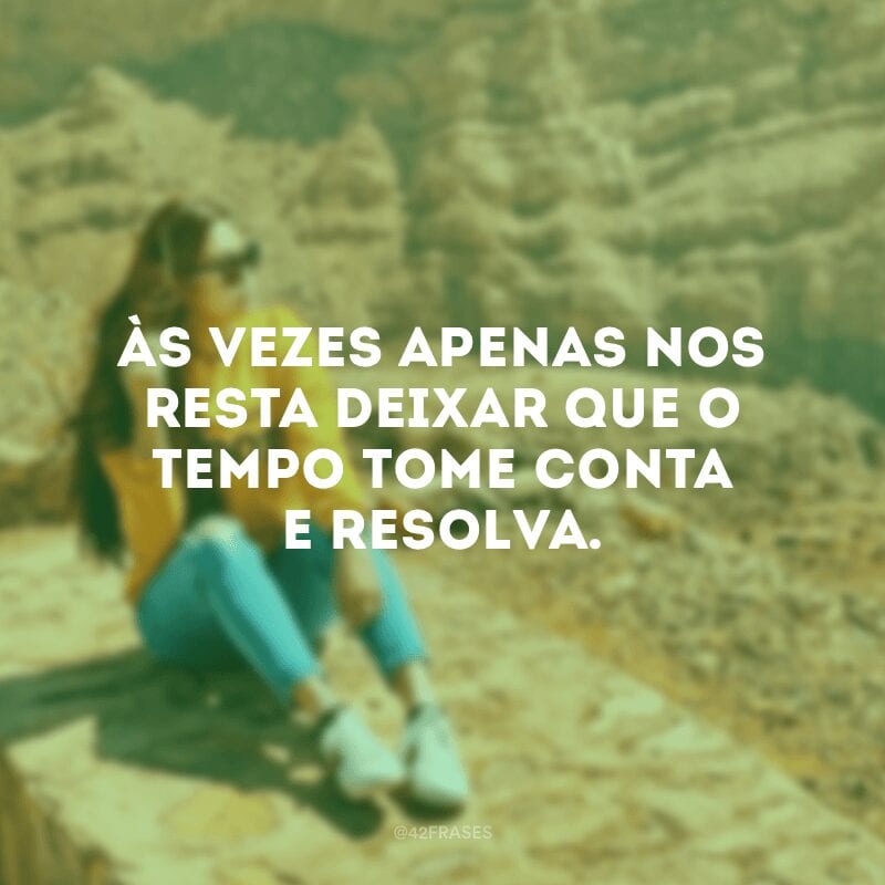 Às vezes apenas nos resta deixar que o tempo tome conta e resolva.