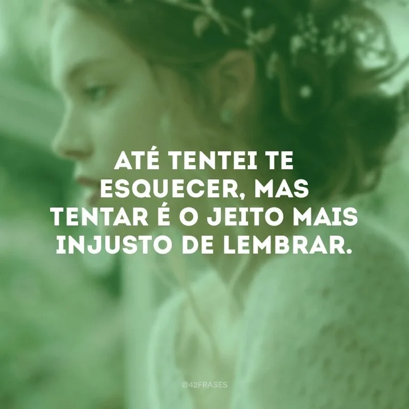 Até tentei te esquecer, mas tentar é o jeito mais injusto de lembrar.