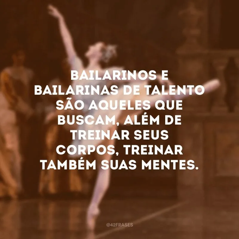 Bailarinos e bailarinas de talento são aqueles que buscam, além de treinar seus corpos, treinar também suas mentes.