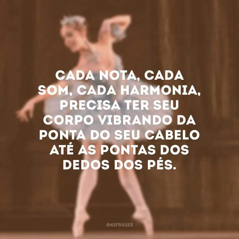 Cada nota, cada som, cada harmonia, precisa ter seu corpo vibrando da ponta do seu cabelo até as pontas dos dedos dos pés. 